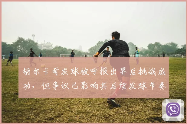 胡尔卡奇发球被呼报出界后挑战成功,但争议已影响其后续发球节奏