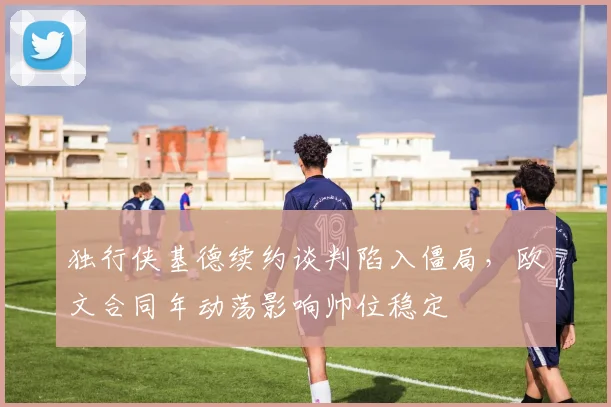 独行侠基德续约谈判陷入僵局,欧文合同年动荡影响帅位稳定