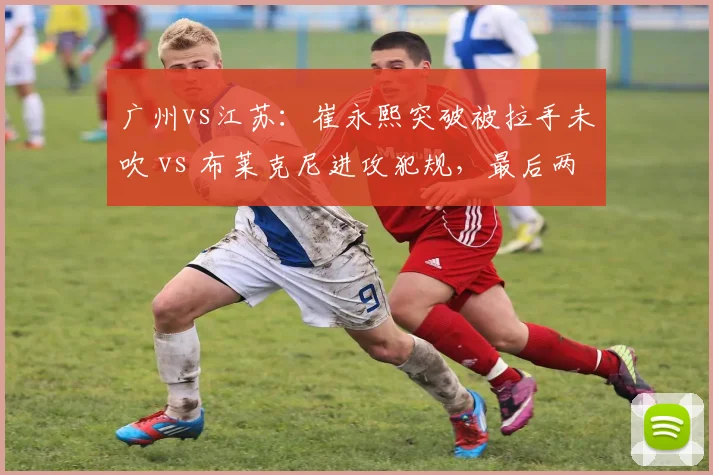广州vs江苏:崔永熙突破被拉手未吹 vs 布莱克尼进攻犯规,最后两分钟判罚定胜负