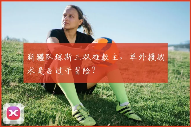 新疆队琼斯三双难救主,单外援战术是否过于冒险?