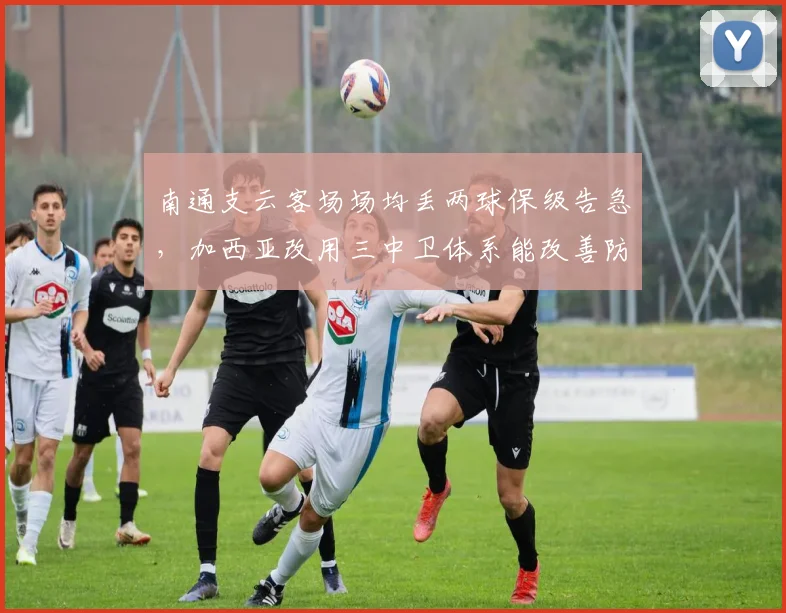 南通支云客场场均丢两球保级告急,加西亚改用三中卫体系能改善防守吗?