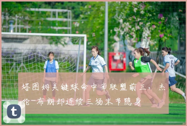 塔图姆关键球命中率联盟前三,杰伦-布朗却连续三场末节隐身