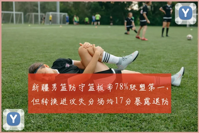 新疆男篮防守篮板率78%联盟第一,但转换进攻失分场均17分暴露退防问题
