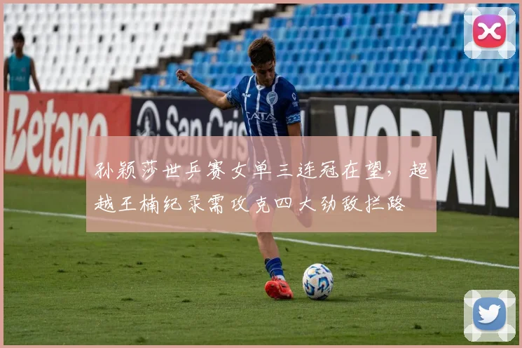 孙颖莎世乒赛女单三连冠在望,超越王楠纪录需攻克四大劲敌拦路